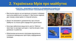 Мистецтво реагує на сьогоднішню ситуацію та формує
прогнози майбутнього на відчутті. Мистецтво надихає,
дає поживу новим ідеям та творчий імпульс.
Діалог як можливість домовлятись про спільне
майбутнє та спільно діяти заради його досягнення.
Культура забезпечує вищу якість життя. Публічні
простори та заклади культури є «третім місцем» поза
домівкою та роботою.
Обов'язкове включення в програми відновлення,
створення громадських просторів у відбудованих
громадах
2. Українська Мрія про майбутнє
КУЛЬТУРА – МОЖЛИВІСТЬ УЯВЛЯТИ ТА ОПРИЯВНЮВАТИ МАЙБУТНЄ,
ПРИВАБЛЮВАТИ В КРАЇНУ ТАЛАНОВИТИХ ПРОДУКТИВНИХ ЛЮДЕЙ
 