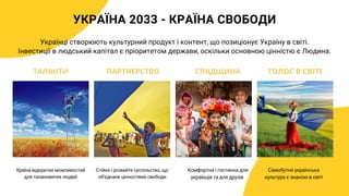 УКРАЇНА 2033 - КРАЇНА СВОБОДИ
Країна відкритих можливостей
для талановитих людей
Українці створюють культурний продукт і контент, що позиціонує Україну в світі.
Інвестиції в людський капітал є пріоритетом держави, оскільки основною цінністю є Людина.
Стійке і розмаїте суспільство, що
обʼєднане цінностями свободи
Комфортна і гостинна для
українців та для друзів
ТАЛАНТИ ПАРТНЕРСТВО СПАДЩИНА ГОЛОС В СВІТІ
Самобутня українська
культура є знаною в світі
 