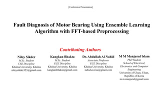 Fault Diagnosis of Motor Bearing Using Ensemble Learning
Algorithm with FFT-based Preprocessing
[Conference Presentation]
Contributing Authors
Niloy Sikder
M.Sc. Student
CSE Discipline
Khulna University, Khulna
niloysikder333@gmail.com
Kangkan Bhakta
M.Sc. Student
ECE Discipline
Khulna University, Khulna
kangkanbhakta@gmail.com
Dr. Abdullah Al Nahid
Associate Professor
ECE Discipline
Khulna University, Khulna
nahid.ece.ku@gmail.com
M M Manjurul Islam
PhD Student
School of Electrical,
Electronics and Computer
Engineering
University of Ulsan, Ulsan,
Republic of Korea
m.m.manjurul@gmail.com
 