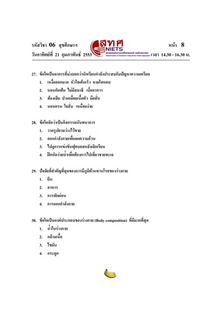 รหัสวิชา 06 สุขศึกษาฯ
วันอาทิตยที่ 21 กุมภาพันธ 2553
27. ขอใดเปนอาการที่บงบอกวานักเรียนกําลังประสบกับปญหาความเครียด
1. เหงื่อออกมาก หัวใจเตนเร็ว หายใจหอบ
2. นอนกัดฟน ไมมีสมาธิ เบื่ออาหาร
3. ทองเสีย ปวดเมื่อยเนื้อตัว มือสั่น
4. นอนกรน ใจสั่น เหนื่อยงาย
28. ขอใดจัดวาเปนกิจกรรมนันทนาการ
1. วาดรูปยามวางไวขาย
2. ออกกําลังกายเพื่อลดความอวน
3. ไปดูการแขงขันฟุตบอลหลังเลิกเรียน
4. ฝกหัดวายน้ําเพื่อตองการไปเที่ยวชายทะเล
29. ปจจัยที่สําคัญที่สุดของการมีภูมิตานทานโรคของรางกาย
1. ยีน
2. อาหาร
3. การพักผอน
4. การออกกําลังกาย
30. ขอใดเปนองคประกอบของรางกาย (Body composition) ที่มีมากที่สุด
1. น้ําในรางกาย
2. กลามเนื้อ
3. ไขมัน
4. กระดูก

หนา 8
เวลา 14.30 - 16.30 น.

 