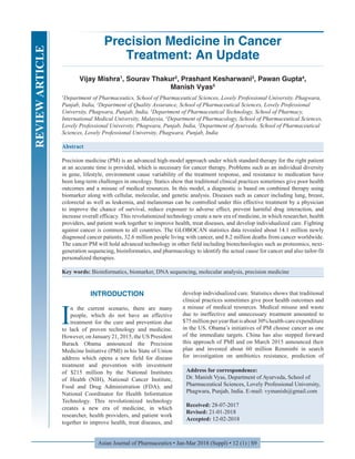 Asian Journal of Pharmaceutics • Jan-Mar 2018 (Suppl) • 12 (1) | S9
Precision Medicine in Cancer
Treatment: An Update
Vijay Mishra1
, Sourav Thakur2
, Prashant Kesharwani3
, Pawan Gupta4
,
Manish Vyas5
1
Department of Pharmaceutics, School of Pharmaceutical Sciences, Lovely Professional University, Phagwara,
Punjab, India, 2
Department of Quality Assurance, School of Pharmaceutical Sciences, Lovely Professional
University, Phagwara, Punjab, India, 3
Department of Pharmaceutical Technology, School of Pharmacy,
International Medical University, Malaysia, 4
Department of Pharmacology, School of Pharmaceutical Sciences,
Lovely Professional University, Phagwara, Punjab, India, 5
Department of Ayurveda, School of Pharmaceutical
Sciences, Lovely Professional University, Phagwara, Punjab, India
Abstract
Precision medicine (PM) is an advanced high-model approach under which standard therapy for the right patient
at an accurate time is provided, which is necessary for cancer therapy. Problems such as an individual diversity
in gene, lifestyle, environment cause variability of the treatment response, and resistance to medication have
been long-term challenges in oncology. Statics show that traditional clinical practices sometimes give poor health
outcomes and a misuse of medical resources. In this model, a diagnostic is based on combined therapy using
biomarker along with cellular, molecular, and genetic analysis. Diseases such as cancer including lung, breast,
colorectal as well as leukemia, and melanomas can be controlled under this effective treatment by a physician
to improve the chance of survival, reduce exposure to adverse effect, prevent harmful drug interaction, and
increase overall efficacy. This revolutionized technology create a new era of medicine, in which researcher, health
providers, and patient work together to improve health, treat diseases, and develop individualized care. Fighting
against cancer is common to all countries. The GLOBOCAN statistics data revealed about 14.1 million newly
diagnosed cancer patients, 32.6 million people living with cancer, and 8.2 million deaths from cancer worldwide.
The cancer PM will hold advanced technology in other field including biotechnologies such as proteomics, next-
generation sequencing, bioinformatics, and pharmacology to identify the actual cause for cancer and also tailor-fit
personalized therapies.
Key words: Bioinformatics, biomarker, DNA sequencing, molecular analysis, precision medicine
Address for correspondence:
Dr. Manish Vyas, Department of Ayurveda, School of
Pharmaceutical Sciences, Lovely Professional University,
Phagwara, Punjab, India. E-mail: vymanish@gmail.com
Received: 28-07-2017
Revised: 21-01-2018
Accepted: 12-02-2018
INTRODUCTION
I
n the current scenario, there are many
people, which do not have an effective
treatment for the cure and prevention due
to lack of proven technology and medicine.
However, on January 21, 2015, the US President
Barack Obama announced the Precision
Medicine Initiative (PMI) in his State of Union
address which opens a new field for disease
treatment and prevention with investment
of $215 million by the National Institutes
of Health (NIH), National Cancer Institute,
Food and Drug Administration (FDA), and
National Coordinator for Health Information
Technology. This revolutionized technology
creates a new era of medicine, in which
researcher, health providers, and patient work
together to improve health, treat diseases, and
develop individualized care. Statistics shows that traditional
clinical practices sometimes give poor health outcomes and
a misuse of medical resources. Medical misuse and waste
due to ineffective and unnecessary treatment amounted to
$75millionperyearthatisabout30%health-careexpenditure
in the US. Obama’s initiatives of PM choose cancer as one
of the immediate targets. China has also stepped forward
this approach of PMI and on March 2015 announced their
plan and invested about 60 million Renminbi in search
for investigation on antibiotics resistance, prediction of
REVIEWARTICLE
 