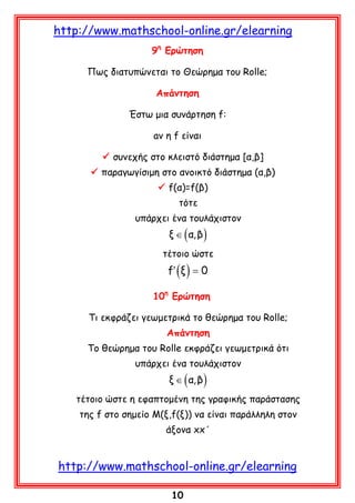 http://www.mathschool-online.gr/elearning
9η Ερώτηση
Πως διατυπώνεται το Θεώρημα του Rolle;
Aπάντηση
Έστω μια συνάρτηση f:
aν η f είναι
 συνεχής στο κλειστό διάστημα [α,β]
 παραγωγίσιμη στο ανοικτό διάστημα (α,β)
 f(α)=f(β)
τότε
υπάρχει ένα τουλάχιστον

ξ ∈ ( α, β )

τέτοιο ώστε

f′ ( ξ ) = 0

10η Ερώτηση
Τι εκφράζει γεωμετρικά το θεώρημα του Rolle;
Aπάντηση
Το θεώρημα του Rolle εκφράζει γεωμετρικά ότι
υπάρχει ένα τουλάχιστον

ξ ∈ ( α, β )

τέτοιο ώστε η εφαπτομένη της γραφικής παράστασης
της f στο σημείο Μ(ξ,f(ξ)) να είναι παράλληλη στον
άξονα xx΄

http://www.mathschool-online.gr/elearning
10

 