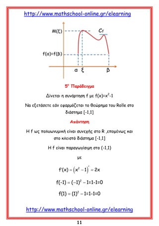http://www.mathschool-online.gr/elearning

5ο Παράδειγμα
Δίνεται η συνάρτηση f με f(x)=x2-1
Na εξετάσετε εάν εφαρμόζεται το θεώρημα του Rolle στο
διάστημα [-1,1]
Απάντηση
Η f ως πολυωνυμική είναι συνεχής στο R ,επομένως και
στο κλειστό διάστημα [-1,1]
Η f είναι παραγωγίσιμη στο (-1,1)
με

f′(x) =

(x

2

)

′
− 1 = 2x

f(-1) =−1)2 − 1=1-1=0
(
f(1) (1)2 − 1=1-1=0
=

http://www.mathschool-online.gr/elearning
11

 
