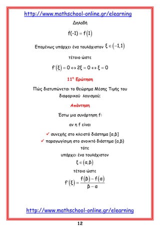 http://www.mathschool-online.gr/elearning
Δηλαδή

f(-1) = f (1 )

(

Επομένως υπάρχει ένα τουλάχιστον ξ ∈ −1,1

)

τέτοιο ώστε

f′ ( ξ ) = 0 ↔ 2ξ = 0 ↔ ξ = 0
11η Ερώτηση
Πώς διατυπώνεται το θεώρημα Μέσης Τιμής του
διαφορικού λογισμού;
Απάντηση
Έστω μια συνάρτηση f:
aν η f είναι
 συνεχής στο κλειστό διάστημα [α,β]
 παραγωγίσιμη στο ανοικτό διάστημα (α,β)
τότε
υπάρχει ένα τουλάχιστον

ξ ∈ ( α, β )

τέτοιο ώστε

f′ ( ξ ) =

f (β ) − f ( α )
β−α

http://www.mathschool-online.gr/elearning
12

 