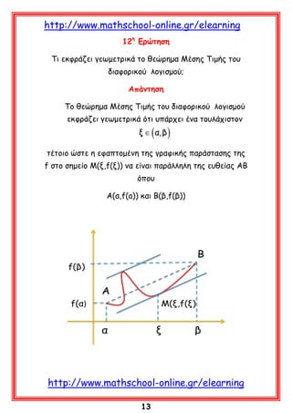 http://www.mathschool-online.gr/elearning
12η Ερώτηση
Τι εκφράζει γεωμετρικά το θεώρημα Μέσης Τιμής του
διαφορικού λογισμού;
Απάντηση
Το θεώρημα Μέσης Τιμής του διαφορικού λογισμού
εκφράζει γεωμετρικά ότι υπάρχει ένα τουλάχιστον

ξ ∈ ( α, β )

τέτοιο ώστε η εφαπτομένη της γραφικής παράστασης της
f στο σημείο Μ(ξ,f(ξ)) να είναι παράλληλη της ευθείας ΑΒ
όπου
Α(α,f(a)) και Β(β,f(β))

http://www.mathschool-online.gr/elearning
13

 
