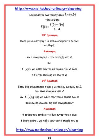 http://www.mathschool-online.gr/elearning

( )

Άρα υπάρχει ένα τουλάχιστον ξ ∈ α, β
τέτοιο ώστε

f′ ( ξ ) =

f (β ) − f ( α )
β−α

13η Ερώτηση
Πότε μια συνάρτηση f με πεδίο ορισμού το Δ είναι
σταθερή;
Aπάντηση
Αν η συνάρτηση f είναι συνεχής στο Δ
Και
f΄(x)=0 για κάθε εσωτερικό σημείο του Δ τότε
η f είναι σταθερή σε όλο το Δ
14η Ερώτηση
Έστω δύο συναρτήσεις f και g με πεδίου ορισμού το Δ
που είναι συνεχείς στο Δ
Αν f΄(x)=g΄(x) για κάθε εσωτερικό σημείο του Δ
Ποιά σχέση συνδέει τις δυο συναρτήσεων;
Απάντηση
Η σχέση που συνδέει τις δυο συναρτήσεις είναι
f (x)=g (x)+c , για κάθε εσωτερικό σημείο του Δ

http://www.mathschool-online.gr/elearning
15

 