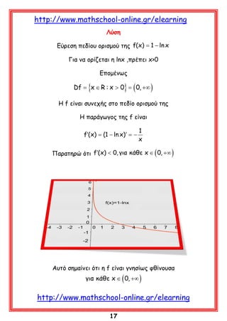 http://www.mathschool-online.gr/elearning
Λύση
Εύρεση πεδίου ορισμού της f(x)= 1 − ln x
Για να ορίζεται η lnx ,πρέπει x>0
Επομένως

Df
=

{x ∈ R : x > 0= ( 0, +∞ )
}

Η f είναι συνεχής στο πεδίο ορισμού της
Η παράγωγος της f είναι
1
f′(x) = x)′ =
(1 − ln
−
x

Παρατηρώ ότι f′(x) < 0, για κάθε x ∈ ( 0, +∞ )

Αυτό σημαίνει ότι η f είναι γνησίως φθίνουσα

για κάθε x ∈ ( 0, +∞ )

http://www.mathschool-online.gr/elearning
17

 