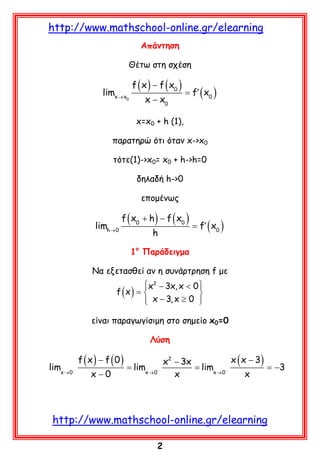http://www.mathschool-online.gr/elearning
Απάντηση
Θέτω στη σχέση

limx → x

f ( x ) − f ( x0 )

0

x − x0

= f′ ( x0 )

x=x0 + h (1),
παρατηρώ ότι όταν x->x0
τότε(1)->x0= x0 + h->h=0
δηλαδή h->0
επομένως

limh→ 0

f ( x0 + h ) − f ( x0 )
h

= f′ ( x0 )

1ο Παράδειγμα
Να εξετασθεί αν η συνάρτρηση f με

x2 − 3x, x < 0 


f (x) = 

 x − 3, x ≥ 0 


είναι παραγωγίσιμη στο σημείο x0=0
Λύση

limx → 0−

f (x) − f (0)
x−0

= limx → 0−

x ( x − 3)
x2 − 3x
= limx → 0−
= −3
x
x

http://www.mathschool-online.gr/elearning
2

 