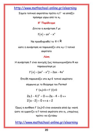 http://www.mathschool-online.gr/elearning
Σημείο τοπικού ακροτάτου πρέπει η f΄ να αλλάζει
πρόσημο γύρω από το x0
8ο Παράδειγμα
Δίνεται η συνάρτηση f με

f (= ax2 − x 4
x)
Να προσδιορισθεί το

a ∈R

ώστε η συνάρτηση να παρουσιάζει στο x0= 1 τοπικό
ακρότατο
Λύση
Η συνάρτηση f είναι συνεχής (ως πολυωνυμική)στο R και
παραγωγίσιμη με

f′ ( x ) = (ax2 − x 4 )′ = 2ax − 4x3
Επειδή παρουσιάζει στο x0=1 τοπικό ακρότατο
σύμφωνα με το θεώρημα του Fermat
f΄(x0)=0-> f΄(1)=0

2a.1 − 4.13 = 0 ↔ 2a − 4 = 0 ↔
2 ( a − 2) = 0 ↔ a = 2

Όμως η συνθήκη f΄(x0)=0 είναι αναγκαία αλλά όχι ικανή
ώστε να εμφανίζει η f τοπικό ακρότατο στο x0 ,επομένως
πρέπει να εξετάσω

http://www.mathschool-online.gr/elearning
20

 