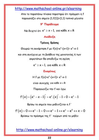 http://www.mathschool-online.gr/elearning
Απο το παραπάvω πίνακα παρατηρώ ότι πράγματι η f
παρουσιάζει στο σημείο (1,f(1))=(1,1) τοπικό μέγιστο
9ο Παράδειγμα
x
Να δειχτεί ότι e ≥ x + 1, για κάθε x ∈ R

Απόδειξη
Τρόπος δράσης
Θεωρώ τη συνάρτηση f με f(x)=ex-(x+1)= ex-x-1
και στη συνέχεια με τη βοήθεια της μονοτονίας ή των
ακροτάτων θα αποδείξω τη σχέση

e x ≥ x + 1, για κάθε x ∈ R
Eπομένως
H f με f(x)=ex-(x+1)= ex-x-1
είναι συνεχής για κάθε x ∈ R
Παραγωγίζω την f και έχω

f′ ( x ) =

(e

x

)

′
− x − 1 = e x . ( x )′ − 1 + 0 = e x − 1

Βρίσω το σημείο που μηδενίζεται η f΄

f′ ( x ) =0 ↔ e x − 1 =0 ↔ e x =1 ↔ e x =e 0 ↔ x =0
Βρίσκω το πρόσημο της f΄ «γύρω» από το μηδέν

http://www.mathschool-online.gr/elearning
22

 