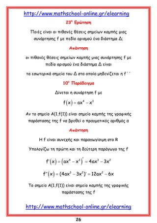 http://www.mathschool-online.gr/elearning
23η Ερώτηση
Ποιές είναι οι πιθανές θέσεις σημείων καμπής μιας
συνάρτησης f με πεδίο ορισμού ένα διάστημα Δ;
Απάντηση
οι πιθανές θέσεις σημείων καμπής μιας συνάρτησης f με
πεδίο ορισμού ένα διάστημα Δ είναι
τα εσωτερικά σημεία του Δ στα οποία μηδενίζεται η f΄΄
10ο Παράδειγμα
Δίνεται η συνάρτηση f με

f ( x ) ax 4 − x3
=
Αν το σημείο Α(1,f(1)) είναι σημείο καμπής της γραφικής
παράστασης της f να βρεθεί ο πραγματικός αριθμός α
Απάντηση
Η f είναι συνεχής και παραγωγίσιμη στο R
Υπολογίζω τη πρώτη και τη δεύτερη παράγωγο της f

f′ ( x ) =

( ax

4

− x3

)′ =

4ax3 − 3x2

f′′ ( x ) = (4ax3 − 3x2 )′ = 12ax2 − 6x
Tο σημείο Α(1,f(1)) είναι σημείο καμπής της γραφικής
παράστασης της f

http://www.mathschool-online.gr/elearning
26

 