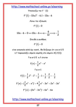 http://www.mathschool-online.gr/elearning
Υπολογίζω την f΄΄(1)

f′′ (1 ) = 12a.12 − 6.1 = 12a − 6
Λύνω την εξίσωση

f′′ (1 ) = 0

12a − 6 = 0 ↔ 12a = 6 ↔ a =

6
1
↔a=
12
2

Επειδή η συνθήκη

f′′ (1 ) = 0
είναι αναγκαία αλλά όχι ικανή , θα δείξουμε ότι για α=1/2
η f παρουσιάζει σημείο καμπής στο σημείο Α(1,f(1))
Για α=1/2 η f γίνεται

f=
(x)

1 4
x − x3
2

Για x=1

f (1 ) =

1 4 3 1
1 2
1
.1 − 1 =
−1 =
− = −
2
2
2 2
2

1
1
f′ ( x ) = ( x 4 − x3 )′ = 4 x3 − 3x2 = 2x3 − 3x2
2
2

f′′ ( x ) = 3 − 3x2 )′ = 2 − 6x
(2x
6x

http://www.mathschool-online.gr/elearning
27

 