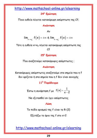 http://www.mathschool-online.gr/elearning
24η Ερώτηση
Ποια ευθεία λέγεται κατακόρυφη ασύμπτωτη της Cf;
Απάντηση
Αν

limx → x − f ( x ) = ±∞ ή limx → x + f ( x ) = ±∞
0

0

Τότε η ευθεία x=x0 λέγεται κατακόρυφη ασύμπτωτη της
Cf
25η Ερώτηση
Που αναζητούμε κατακόρυφες ασύμπτωτες ;
Απάντηση
Κατακόρυφες ασύμπτωτες αναζητούμε στα σημεία που η f
δεν ορίζεται ή στα σημεία που η f δεν είναι συνεχής
110 Παράδειγμα
Έστω η συνάρτηση f με f ( x ) =

1
x −2

Να εξετασθεί αν έχει ασύμπτωτες
Λύση
Το πεδίο ορισμού της f είναι το R-{2}
Εξετάζω το όριο της f στο x=2

http://www.mathschool-online.gr/elearning
29

 