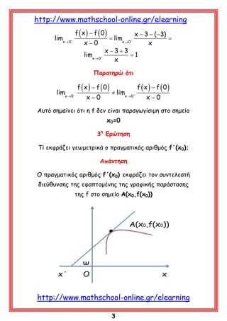 http://www.mathschool-online.gr/elearning
f (x) − f (0)
x − 3 − ( −3)
limx → 0+
= limx → 0+
=
x−0
x
x −3+3
limx → 0+
=1
x
Παρατηρώ ότι

limx → 0−

f (x) − f (0)
x−0

≠ limx → 0+

f (x) − f (0)
x−0

Αυτό σημαίνει ότι η f δεν είναι παραγωγίσιμη στο σημείο
x0=0
3η Ερώτηση
Τί εκφράζει γεωμετρικά ο πραγματικός αριθμός f΄(x0);
Απάντηση
Ο πραγματικός αριθμός f΄(x0) εκφράζει τον συντελεστή
διεύθυνσης της εφαπτομένης της γραφικής παράστασης
της f στο σημείο A(x0,f(x0))

http://www.mathschool-online.gr/elearning
3

 