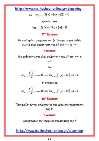 http://www.mathschool-online.gr/elearning
αν

limx →+∞ [f(x) − (λx + β)] =
0
ή αντίστοιχα

limx →−∞ [f(x) − (λx + β)] =
0
27η Ερώτηση
Με ποιό τρόπο μπορούμε να εξετάσουμε αν μια ευθεία
y=λx+β είναι ασύμπτωτη της Cf στο +∞ ή −∞
Απάντηση
Μια ευθεία y=λx+β είναι ασύμπτωτη της Cf στο +∞ ή

−∞
Αν
limx →+∞

f (x)
x

λ
=∈ R και limx →+∞ f(x) − λx  =∈ R

 β

Ή αντίστοιχα
limx →−∞

f (x)
x

λ
=∈ R και limx →−∞ f(x) − λx  =∈ R

 β

28η Ερώτηση
Που αναζητούνται ασύμπτωτες της γραφικής παράστασης
της f;
Aπάντηση
Ασύμπτωτες της γραφικής παράστασης της f

http://www.mathschool-online.gr/elearning
31

 