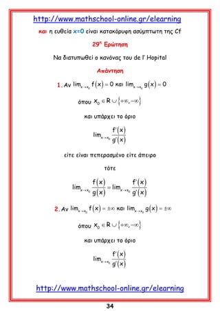 http://www.mathschool-online.gr/elearning
και η ευθεία x=0 είναι κατακόρυφη ασύμπτωτη της Cf
29η Ερώτηση
Να διατυπωθεί ο κανόνας του de l’ Hopital
Απάντηση
= =
1. Aν limx → x0 f ( x ) 0 και limx → x0 g ( x ) 0

{

}

όπου x0 ∈ R ∪ +∞, −∞
και υπάρχει το όριο
limx → x

0

f′ ( x )

g′ ( x )

είτε είναι πεπερασμένο είτε άπειρο
τότε

limx → x

0

f (x)

g (x)

= limx → x

0

f′ ( x )

g′ ( x )

2. Aν limx → x0 f ( x ) = ±∞ και limx → x0 g ( x ) = ±∞

{

}

όπου x0 ∈ R ∪ +∞, −∞
και υπάρχει το όριο
limx → x

0

f′ ( x )

g′ ( x )

http://www.mathschool-online.gr/elearning
34

 