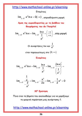 http://www.mathschool-online.gr/elearning
Eπομένως

limx → 0+ x2 ln x 0( −∞) , απροσδιόριστη μορφή
=
Άρση της απροσδιοριστίας με τη βοήθεια του
θεωρήματος του de l’hospital

ln x  −∞ 
limx → 0+ x2 ln x limx → 0+
= = 
 , απρ.μορφή
1
+∞ 

2
x
1
Οι συναρτήσεις lnx και 2
x
είναι παραγωγίσιμες στο ( 0, +∞ )
Επομένως

(ln x )′
ln x
= = limx → 0+
=
limx → 0+ x2 ln x limx → 0+
1
 1 ′
 2
x2
x 
1
x3
1 2
x = lim
limx → 0+
− = limx → 0+ − x= 0
x → 0+
2
2x
2
− 3
x
30η Ερώτηση
Ποια είναι τα βήματα που ακολουθούμε για να χαράξουμε
τη γραφική παράσταση μιας συνάρτησης f;

http://www.mathschool-online.gr/elearning
36

 