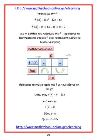 http://www.mathschool-online.gr/elearning
Υπολογίζω την f΄΄

f′′ ( x ) = (3x2 − 12)′ = 6x
f′′ ( x ) = 0 ↔ 6x = 0 ↔ x = 0
Με τη βοήθεια του προσήμου της f΄΄ βρίσκουμε τα
διαστήματα στα οποία η f είναι κυρτή,κοίλη καθώς και
τα σημεία καμπής

Βρίσκουμε τα σημεία τομής της f με τους άξονες xx΄
και yy΄
= 3
Θέτω στην f ( x ) x − 12x

x=0 και έχω
f (0) = 0

Θέτω στην
f ( x ) x3 − 12x
=

http://www.mathschool-online.gr/elearning
39

 