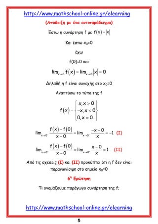 http://www.mathschool-online.gr/elearning
(Απόδειξη με ένα αντιπαράδειγμα)
Έστω η συνάρτηση f με f ( x ) = x
Και έστω x0=0
έχω
f(0)=0 και

=
limx= limx → 0 x 0
f x
→0 ( )
Δηλαδή η f είναι συνεχής στο x0=0
Αναπτύσω το τύπο της f

 x, x > 0 


f ( x ) =  −x, x < 0 
0, x = 0 


limx → 0−

f (x) − f (0)
x−0

= limx → 0−

−x − 0
= −1 (I)
x

f (x) − f (0)
x−0
limx → 0+ = limx → 0+
= 1
x−0
x

(II)

Από τις σχέσεις (Ι) και (ΙΙ) προκύπτει ότι η f δεν είναι
παραγωγίσιμη στο σημείο x0=0
6η Ερώτηση
Τι ονομάζουμε παράγωγο συνάρτηση της f;

http://www.mathschool-online.gr/elearning
5

 