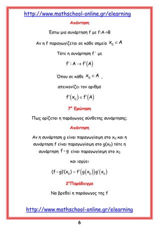 http://www.mathschool-online.gr/elearning
Aπάντηση
Έστω μια συνάρτηση f με f:A->B
Αν η f παραγωγίζεται σε κάθε σημείο x0 ∈ A
Τότε η συνάρτηση f΄ με

f′ : A → f′ (A)
Όπου σε κάθε x0 ∈ A ,
απεικονίζει τον αριθμό

f′ ( x0 ) ∈ f′ (A)
7η Ερώτηση
Πως ορίζεται η παράγωγος σύνθετης συνάρτησης;
Απάντηση
Αν η συνάρτηση g είναι παραγωγίσιμη στο x0 και η
συνάρτηση f είναι παραγωγίσιμη στο g(x0) τότε η
συνάρτηση f  g είναι παραγωγίσιμη στο x0
και ισχύει

(

)

(f  g)′(x0 ) = f′ g ( x0 ) g′ ( x0 )
2οΠαράδειγμα
Να βρεθεί η παράγωγος της f

http://www.mathschool-online.gr/elearning
6

 