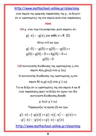 http://www.mathschool-online.gr/elearning
είναι σημεία της γραφικής παράστασης της g , να δειχτεί
ότι οι εφαπτομένες της στα σημεία αυτά είναι παράλληλες
Λύση
1)Η g είναι περιττή συνάρτηση ,αυτό σημαίνει ότι

g ( −x ) =g ( x ) , για κάθε x ∈ R (I)
−
Θέτω x=0 και έχω

−g (
−g (
g ( −0 ) =0 ) ↔ g ( 0 ) =0 ) ↔
g ( 0 ) + g ( 0 ) = 2g ( 0 ) =
0↔
0↔
g (0 ) = 0

2)Ο συντελεστής διεύθυνσης της εφαπτομένης εΑ στο
σημείο Α(x0,g(x0)) είναι g΄(x0)
Ο συντελεστής διεύθυνσης της εφαπτομένης εΒ στο
σημείο Β(-x0,g(-x0)) είναι g΄(-x0)
Για να δείξω ότι οι εφαπτομένες της στα σημεία Α και Β
είναι παράλληλες,αρκεί να δείξω ότι έχουν τον ίδιο
συντελεστή διεύθυνσης,δηλαδή
g΄(x0)= g΄(-x0)
Παραγωγίζω τη σχέση (Ι) και έχω

g′ ( −x ) = g ( x )]′ ↔ g′ ( −x )( −x )′ =g′ ( x ) ↔
[−
−
− g′ ( −x ) =g′ ( x ) ↔ g′ ( −x ) =′ ( x )
−
g

http://www.mathschool-online.gr/elearning
8

 