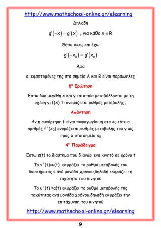 http://www.mathschool-online.gr/elearning
Δηλαδή

= g′ ( x ) , για κάθε x ∈ R
g′ ( −x )
Θέτω x=x0 και έχω

g′ ( −x0 ) =x0 )
g′ (
Άρα
οι εφαπτομένες της στα σημεία Α και Β είναι παράλληλες
8η Ερώτηση
Έστω δύο μεγέθη x και y τα οποία μεταβάλλονται με τη
σχέση y=f(x).Τι ονομάζεται ρυθμός μεταβολής ;
Απάντηση
Αν η συνάρτηση f είναι παραγωγίσιμη στο x0 τότε ο
αριθμός f΄(x0) ονομάζεται ρυθμός μεταβολής του y ως
προς x στο σημείο x0
4ο Παράδειγμα
Έστω s(t) το διάστημα που διανύει ένα κινητό σε χρόνο t
Το s΄(t)=υ(t) εκφράζει το ρυθμό μεταβολής του
διαστήματος s ανά μονάδα χρόνου,δηλαδή εκφράζει τη
ταχύτητα του κινητού
Το υ΄(t) =α(t) εκφράζει το ρυθμό μεταβολής της
ταχύτητας ανά μονάδα χρόνου,δηλαδή εκφράζει την
επιτάχυνση του κινητού

http://www.mathschool-online.gr/elearning
9

 