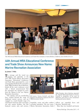 Marina Dock Age | December 2015 | 43
EVENT
44th Annual MRA Educational Conference
and Trade Show Announces New Name:
Marine Recreation Association
by James “J” Mills
The message and the mood was
engaging and optimistic at the
2015 44th Annual Marine Recreation
Association Educational Conference
and Trade Show, punctuated by a new
and expanded identity for the association
itself. MRA President, Kevin Ketchum,
kicked off the main conference event
with a formal announcement that
the association has changed its name
from the Marina to the new Marine
Recreation Association.
“The industry and our membership
have evolved beyond the scope of
traditional marina services, and are
engaged in a much broader range of
water-based businesses that encompass
not only marina facilities, but also
boatyard, marine sales and services,
hospitality, resort, and other outdoor
recreation operations. The new name,
Marine Recreation Association, better
reflects our expanded focus and
direction,” Ketchum said.
More than two hundred and twenty
The 44th Annual MRA Educational Conference and Trade Show took place in Santa Barbara, California, from October 26 to 28.
RJ Lorenzi, Yvonne Cantrell, and Kevin
Ketchum were dressed to impress for the 2015
MRA Innovation Awards.
MRA President, Kevin Ketchum presented
the “Darrell McConnell Award” to Yvonne
Cantrell in recognition of her years of
dedication and service to the recreational
boating and marine industry.
 