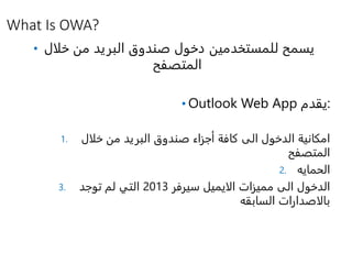 What Is OWA?
• ‫خلال‬ ‫من‬ ‫البريد‬ ‫صندوق‬ ‫دخول‬ ‫للمستخدمين‬ ‫يسمح‬
‫المتصفح‬
• Outlook Web App ‫:يقدم‬
1. ‫خلال‬ ‫من‬ ‫البريد‬ ‫صندوق‬ ‫أجزاء‬ ‫كافة‬ ‫الى‬ ‫الدخول‬ ‫امكانية‬
‫المتصفح‬
2. ‫الحمايه‬
3. ‫مميزات‬ ‫الى‬ ‫الدخول‬‫الايميل‬‫سيرفر‬2013‫توجد‬ ‫لم‬ ‫التي‬
‫بالاصدارات‬‫السابقه‬
 