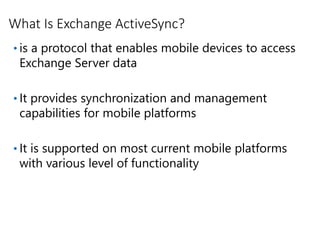 What Is Exchange ActiveSync?
• is a protocol that enables mobile devices to access
Exchange Server data
• It provides synchronization and management
capabilities for mobile platforms
• It is supported on most current mobile platforms
with various level of functionality
 