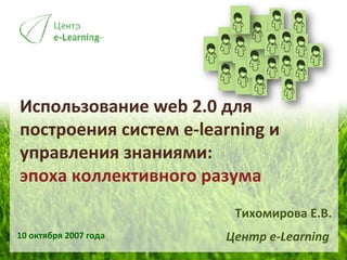 Использование  web 2.0  для построения систем  e-learning  и управления знаниями:  эпоха коллективного разума 10  октября 2007 года Тихомирова Е.В. Центр  e-Learning   
