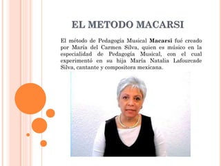 EL METODO MACARSI
El método de Pedagogía Musical Macarsi fué creado
por María del Carmen Silva, quien es músico en la
especialidad de Pedagogía Musical, con el cual
experimentó en su hija María Natalia Lafourcade
Silva, cantante y compositora mexicana.
 