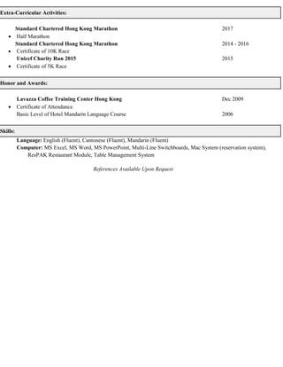 Extra-Curricular Activities:
Standard Chartered Hong Kong Marathon 2017
 Half Marathon
Standard Chartered Hong Kong Marathon 2014 - 2016
 Certificate of 10K Race
Unicef Charity Run 2015 2015
 Certificate of 5K Race
Honor and Awards:
Lavazza Coffee Training Center Hong Kong Dec 2009
 Certificate of Attendance
Basic Level of Hotel Mandarin Language Course 2006
Skills:
Language: English (Fluent), Cantonese (Fluent), Mandarin (Fluent)
Computer: MS Excel, MS Word, MS PowerPoint, Multi-Line Switchboards, Mac System (reservation system),
ResPAK Restaurant Module, Table Management System
References Available Upon Request
 