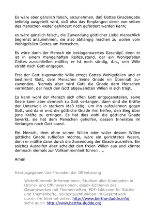 Es wäre aber gänzlich falsch, anzunehmen, daß Gottes Gnadengabe
beliebig ausgeteilt wird, daß also das Empfangen derer von seiten
des Menschen weder gehindert noch gefördert werden kann;
es wäre gänzlich falsch, die Zuwendung göttlicher Liebe menschlich
begrenzt anzunehmen, sie also abhängig machen zu wollen vom
Wohlgefallen Gottes am Menschen.
Es wäre dann der Mensch ein beklagenswertes Geschöpf, denn er
ist in einem mangelhaften Reifezustand, der ein Wohlgefallen
Gottes ausschließen müßte; er ist noch sündig, d.h., sein Wille
strebt noch Gott entgegen.
Erst der Gott zugewandte Wille erregt Gottes Wohlgefallen und er
bestimmt Gott, dem Menschen Seine Gnade im Übermaß zu-
zuwenden. Niemals aber wird Gott die Gnade dem Menschen
vermitteln, der noch den Gott abgewandten Willen in sich trägt.
Es kann wohl der Mensch sich offen Gott entgegenstellen, seine
Seele kann aber dennoch zu Gott verlangen, dann sind die Kräfte
der Unterwelt in starkem Maß tätig, um ihn aufzulehnen gegen
Gott, und dann wird die göttliche Gnade ihm helfen, den Sieg über
jene Kräfte zu erringen. Es hat dies wohl die göttliche Gnade
bewirkt, sie hat dem Menschen geholfen, dessen Innerstes im
Verlangen nach Gott stand.
Ein Mensch, dem ohne seinen Willen oder wider dessen Willen
göttliche Gnade zufließen möchte, wäre ein gerichtetes Wesen,
denn er müßte dann durch die Zuwendung der Gnade ausreifen. Ein
solches Ausreifen aber scheidet den freien Willen aus und könnte
demnach niemals zur Vollkommenheit führen ....
Amen
Herausgegeben von Freunden der Offenbarung
Weiterführende Informationen, Studium aller Kundgaben in
Online- und Offlineversionen, eBook-Editionen des
Gesamtwerkes mit Themenheften, PDF-Editionen für Bücher
und Themenhefte, Volltextsuchfunktion im Gesamtwerk
u.v.m. Im Internet unter: http://www.bertha-dudde.info/
siehe auch: http://www.bertha-dudde.org
 