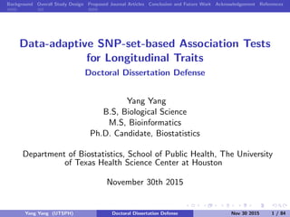 Background Overall Study Design Proposed Journal Articles Conclusion and Future Work Acknowledgement References
Data-adaptive SNP-set-based Association Tests
for Longitudinal Traits
Doctoral Dissertation Defense
Yang Yang
B.S, Biological Science
M.S, Bioinformatics
Ph.D. Candidate, Biostatistics
Department of Biostatistics, School of Public Health, The University
of Texas Health Science Center at Houston
November 30th 2015
Yang Yang (UTSPH) Doctoral Dissertation Defense Nov 30 2015 1 / 84
 