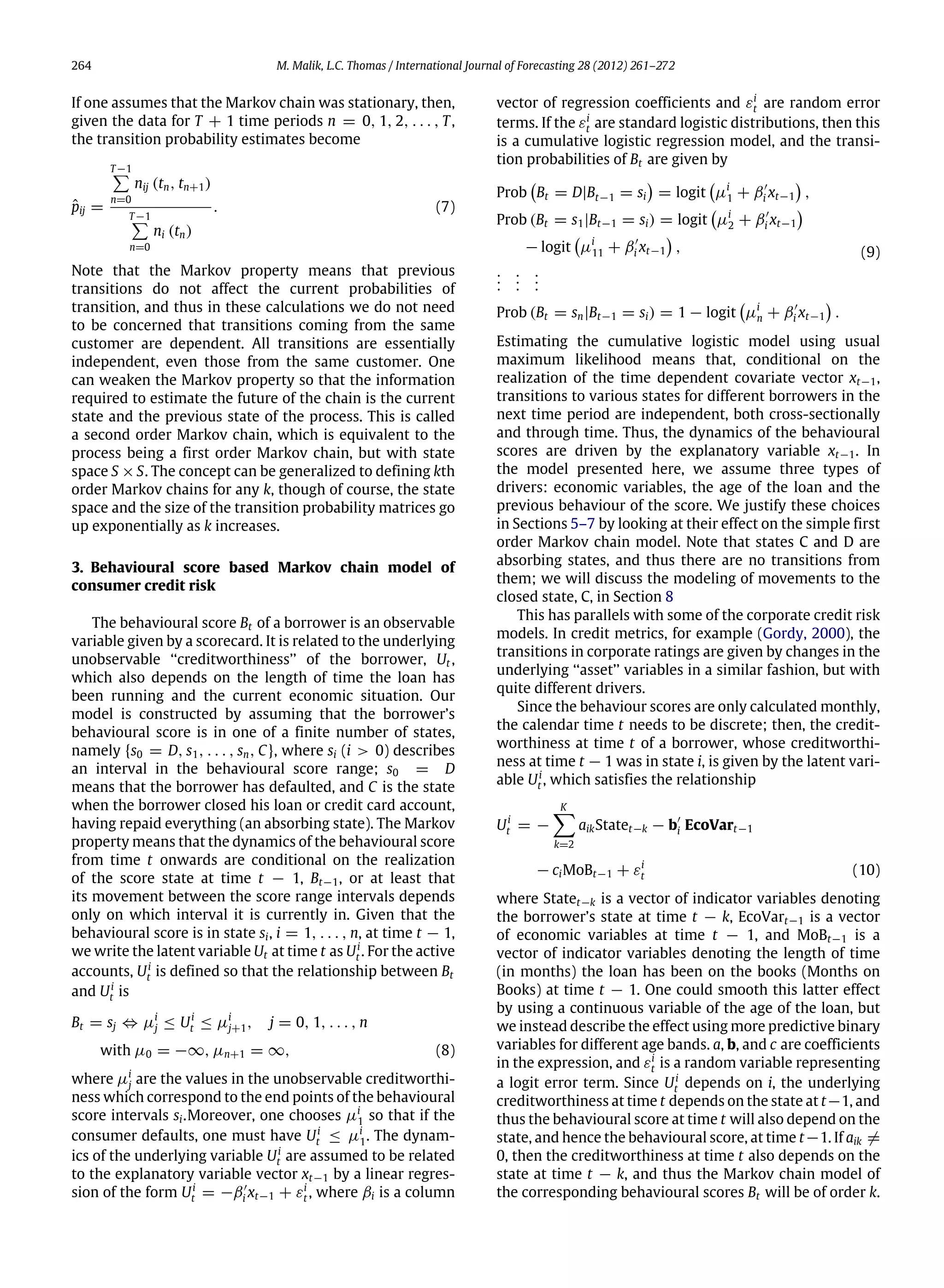 264 M. Malik, L.C. Thomas / International Journal of Forecasting 28 (2012) 261–272
If one assumes that the Markov chain was stationary, then,
given the data for T + 1 time periods n = 0, 1, 2, . . . , T,
the transition probability estimates become
ˆpij =
T−1∑
n=0
nij (tn, tn+1)
T−1∑
n=0
ni (tn)
. (7)
Note that the Markov property means that previous
transitions do not affect the current probabilities of
transition, and thus in these calculations we do not need
to be concerned that transitions coming from the same
customer are dependent. All transitions are essentially
independent, even those from the same customer. One
can weaken the Markov property so that the information
required to estimate the future of the chain is the current
state and the previous state of the process. This is called
a second order Markov chain, which is equivalent to the
process being a first order Markov chain, but with state
space S ×S. The concept can be generalized to defining kth
order Markov chains for any k, though of course, the state
space and the size of the transition probability matrices go
up exponentially as k increases.
3. Behavioural score based Markov chain model of
consumer credit risk
The behavioural score Bt of a borrower is an observable
variable given by a scorecard. It is related to the underlying
unobservable ‘‘creditworthiness’’ of the borrower, Ut ,
which also depends on the length of time the loan has
been running and the current economic situation. Our
model is constructed by assuming that the borrower’s
behavioural score is in one of a finite number of states,
namely {s0 = D, s1, . . . , sn, C}, where si (i > 0) describes
an interval in the behavioural score range; s0 = D
means that the borrower has defaulted, and C is the state
when the borrower closed his loan or credit card account,
having repaid everything (an absorbing state). The Markov
property means that the dynamics of the behavioural score
from time t onwards are conditional on the realization
of the score state at time t − 1, Bt−1, or at least that
its movement between the score range intervals depends
only on which interval it is currently in. Given that the
behavioural score is in state si, i = 1, . . . , n, at time t − 1,
we write the latent variable Ut at time t as Ui
t . For the active
accounts, Ui
t is defined so that the relationship between Bt
and Ui
t is
Bt = sj ⇔ µi
j ≤ Ui
t ≤ µi
j+1, j = 0, 1, . . . , n
with µ0 = −∞, µn+1 = ∞, (8)
where µi
j are the values in the unobservable creditworthi-
ness which correspond to the end points of the behavioural
score intervals si.Moreover, one chooses µi
1 so that if the
consumer defaults, one must have Ui
t ≤ µi
1. The dynam-
ics of the underlying variable Ui
t are assumed to be related
to the explanatory variable vector xt−1 by a linear regres-
sion of the form Ui
t = −β′
i xt−1 + εi
t , where βi is a column
vector of regression coefficients and εi
t are random error
terms. If the εi
t are standard logistic distributions, then this
is a cumulative logistic regression model, and the transi-
tion probabilities of Bt are given by
Prob

Bt = D|Bt−1 = si

= logit

µi
1 + β′
i xt−1

,
Prob (Bt = s1|Bt−1 = si) = logit

µi
2 + β′
i xt−1

− logit

µi
11 + β′
i xt−1

,
...
...
...
Prob (Bt = sn|Bt−1 = si) = 1 − logit

µi
n + β′
i xt−1

.
(9)
Estimating the cumulative logistic model using usual
maximum likelihood means that, conditional on the
realization of the time dependent covariate vector xt−1,
transitions to various states for different borrowers in the
next time period are independent, both cross-sectionally
and through time. Thus, the dynamics of the behavioural
scores are driven by the explanatory variable xt−1. In
the model presented here, we assume three types of
drivers: economic variables, the age of the loan and the
previous behaviour of the score. We justify these choices
in Sections 5–7 by looking at their effect on the simple first
order Markov chain model. Note that states C and D are
absorbing states, and thus there are no transitions from
them; we will discuss the modeling of movements to the
closed state, C, in Section 8
This has parallels with some of the corporate credit risk
models. In credit metrics, for example (Gordy, 2000), the
transitions in corporate ratings are given by changes in the
underlying ‘‘asset’’ variables in a similar fashion, but with
quite different drivers.
Since the behaviour scores are only calculated monthly,
the calendar time t needs to be discrete; then, the credit-
worthiness at time t of a borrower, whose creditworthi-
ness at time t − 1 was in state i, is given by the latent vari-
able Ui
t , which satisfies the relationship
Ui
t = −
K−
k=2
aikStatet−k − b′
i EcoVart−1
− ciMoBt−1 + εi
t (10)
where Statet−k is a vector of indicator variables denoting
the borrower’s state at time t − k, EcoVart−1 is a vector
of economic variables at time t − 1, and MoBt−1 is a
vector of indicator variables denoting the length of time
(in months) the loan has been on the books (Months on
Books) at time t − 1. One could smooth this latter effect
by using a continuous variable of the age of the loan, but
we instead describe the effect using more predictive binary
variables for different age bands. a, b, and c are coefficients
in the expression, and εi
t is a random variable representing
a logit error term. Since Ui
t depends on i, the underlying
creditworthiness at time t depends on the state at t−1, and
thus the behavioural score at time t will also depend on the
state, and hence the behavioural score, at time t−1. If aik ̸=
0, then the creditworthiness at time t also depends on the
state at time t − k, and thus the Markov chain model of
the corresponding behavioural scores Bt will be of order k.
 