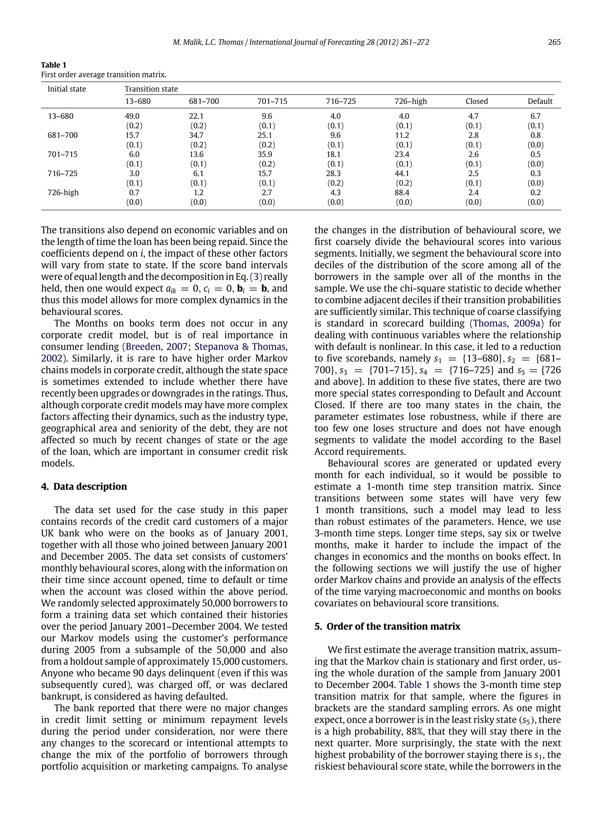 M. Malik, L.C. Thomas / International Journal of Forecasting 28 (2012) 261–272 265
Table 1
First order average transition matrix.
Initial state Transition state
13–680 681–700 701–715 716–725 726–high Closed Default
13–680 49.0 22.1 9.6 4.0 4.0 4.7 6.7
(0.2) (0.2) (0.1) (0.1) (0.1) (0.1) (0.1)
681–700 15.7 34.7 25.1 9.6 11.2 2.8 0.8
(0.1) (0.2) (0.2) (0.1) (0.1) (0.1) (0.0)
701–715 6.0 13.6 35.9 18.1 23.4 2.6 0.5
(0.1) (0.1) (0.2) (0.1) (0.1) (0.1) (0.0)
716–725 3.0 6.1 15.7 28.3 44.1 2.5 0.3
(0.1) (0.1) (0.1) (0.2) (0.2) (0.1) (0.0)
726-high 0.7 1.2 2.7 4.3 88.4 2.4 0.2
(0.0) (0.0) (0.0) (0.0) (0.0) (0.0) (0.0)
The transitions also depend on economic variables and on
the length of time the loan has been being repaid. Since the
coefficients depend on i, the impact of these other factors
will vary from state to state. If the score band intervals
were of equal length and the decomposition in Eq. (3) really
held, then one would expect aik = 0, ci = 0, bi = b, and
thus this model allows for more complex dynamics in the
behavioural scores.
The Months on books term does not occur in any
corporate credit model, but is of real importance in
consumer lending (Breeden, 2007; Stepanova & Thomas,
2002). Similarly, it is rare to have higher order Markov
chains models in corporate credit, although the state space
is sometimes extended to include whether there have
recently been upgrades or downgrades in the ratings. Thus,
although corporate credit models may have more complex
factors affecting their dynamics, such as the industry type,
geographical area and seniority of the debt, they are not
affected so much by recent changes of state or the age
of the loan, which are important in consumer credit risk
models.
4. Data description
The data set used for the case study in this paper
contains records of the credit card customers of a major
UK bank who were on the books as of January 2001,
together with all those who joined between January 2001
and December 2005. The data set consists of customers’
monthly behavioural scores, along with the information on
their time since account opened, time to default or time
when the account was closed within the above period.
We randomly selected approximately 50,000 borrowers to
form a training data set which contained their histories
over the period January 2001–December 2004. We tested
our Markov models using the customer’s performance
during 2005 from a subsample of the 50,000 and also
from a holdout sample of approximately 15,000 customers.
Anyone who became 90 days delinquent (even if this was
subsequently cured), was charged off, or was declared
bankrupt, is considered as having defaulted.
The bank reported that there were no major changes
in credit limit setting or minimum repayment levels
during the period under consideration, nor were there
any changes to the scorecard or intentional attempts to
change the mix of the portfolio of borrowers through
portfolio acquisition or marketing campaigns. To analyse
the changes in the distribution of behavioural score, we
first coarsely divide the behavioural scores into various
segments. Initially, we segment the behavioural score into
deciles of the distribution of the score among all of the
borrowers in the sample over all of the months in the
sample. We use the chi-square statistic to decide whether
to combine adjacent deciles if their transition probabilities
are sufficiently similar. This technique of coarse classifying
is standard in scorecard building (Thomas, 2009a) for
dealing with continuous variables where the relationship
with default is nonlinear. In this case, it led to a reduction
to five scorebands, namely s1 = {13–680}, s2 = {681–
700}, s3 = {701–715}, s4 = {716–725} and s5 = {726
and above}. In addition to these five states, there are two
more special states corresponding to Default and Account
Closed. If there are too many states in the chain, the
parameter estimates lose robustness, while if there are
too few one loses structure and does not have enough
segments to validate the model according to the Basel
Accord requirements.
Behavioural scores are generated or updated every
month for each individual, so it would be possible to
estimate a 1-month time step transition matrix. Since
transitions between some states will have very few
1 month transitions, such a model may lead to less
than robust estimates of the parameters. Hence, we use
3-month time steps. Longer time steps, say six or twelve
months, make it harder to include the impact of the
changes in economics and the months on books effect. In
the following sections we will justify the use of higher
order Markov chains and provide an analysis of the effects
of the time varying macroeconomic and months on books
covariates on behavioural score transitions.
5. Order of the transition matrix
We first estimate the average transition matrix, assum-
ing that the Markov chain is stationary and first order, us-
ing the whole duration of the sample from January 2001
to December 2004. Table 1 shows the 3-month time step
transition matrix for that sample, where the figures in
brackets are the standard sampling errors. As one might
expect, once a borrower is in the least risky state (s5), there
is a high probability, 88%, that they will stay there in the
next quarter. More surprisingly, the state with the next
highest probability of the borrower staying there is s1, the
riskiest behavioural score state, while the borrowers in the
 