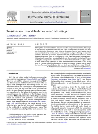 International Journal of Forecasting 28 (2012) 261–272
Contents lists available at SciVerse ScienceDirect
International Journal of Forecasting
journal homepage: www.elsevier.com/locate/ijforecast
Transition matrix models of consumer credit ratings
Madhur Malik1
, Lyn C. Thomas∗
Quantitative Financial Risk Management Centre, School of Management, University of Southampton, Southampton SO17 1BJ, UK
a r t i c l e i n f o
Keywords:
Markov chain
Credit risk
Logistic regression
Credit scoring
a b s t r a c t
Although the corporate credit risk literature includes many studies modelling the change
in the credit risk of corporate bonds over time, there has been far less analysis of the credit
risk for portfolios of consumer loans. However, behavioural scores, which are calculated
on a monthly basis by most consumer lenders, are the analogues of ratings in corporate
credit risk. Motivated by studies of corporate credit risk, we develop a Markov chain model
based on behavioural scores for establishing the credit risk of portfolios of consumer loans.
Although such models have been used by lenders to develop models for the Basel Accord,
nothing has been published in the literature on them. The model which we suggest differs
in many respects from the corporate credit ones based on Markov chains — such as the
need for a second order Markov chain, the inclusion of economic variables and the age of
the loan. The model is applied using data on a credit card portfolio from a major UK bank.
© 2011 International Institute of Forecasters. Published by Elsevier B.V.
1. Introduction
Since the mid 1980s, banks’ lending to consumers has
exceeded that to companies (Crouhy, Galai, & Mark, 2001).
However, not until the subprime mortgage crisis of 2007
and the subsequent credit crunch was it realised what an
impact such lending had on the banking sector, and also
how under-researched it is compared to corporate lending
models. In particular, the need for robust models of the
credit risk of portfolios of consumer loans has been brought
into sharp focus by the failure of the ratings agencies to
accurately assess the credit risks of the Mortgage Backed
Securities (MBS) and collateralized debt obligations (CDO)
which are based on such portfolios. Many reasons for
the subprime mortgage crisis and the subsequent credit
crunch have been put forward (Demyanyk & van Hemert,
2008; Hull, 2009), but, clearly, one reason why the former
led to the latter was the lack of an easily updatable model
of the credit risk of portfolios of consumer loans. This
lack of a suitable model of portfolio level consumer risk
∗ Corresponding author. Tel.: +44 238059 7718; fax: +44 238059 3844.
E-mail addresses: Madhur.Malik@fsa.gov.uk (M. Malik),
l.Thomas@soton.ac.uk (L.C. Thomas).
1 Tel.: +44 238059 7718; fax: +44 238059 3844.
was first highlighted during the development of the Basel
Accord, when a corporate credit risk model was used to
calculate the regulatory capital for all types of loans (Basel
Committee on Banking Supervision, 2005), even though
the basic idea of such a model — that default occurs when
debts exceed assets — is not the reason why consumers
default.
This paper develops a model for the credit risk of
portfolios of consumer loans based on the behavioural
scores of the individual consumers whose loans make up
that portfolio. Such a model is attractive to lenders, since
almost all lenders calculate behavioural scores for all of
their borrowers on a monthly basis. The behavioural score
is usually translated into the default probability over a
fixed time horizon (usually one year) in the future for
that borrower, but one can also consider it as a surrogate
for the unobservable creditworthiness of the borrower.
We build a Markov chain credit risk model based on
behavioural scores for consumers which has similarities
with the reduced form mark to market corporate credit
risk models based on the rating agencies’ grades (Jarrow,
Lando, & Turnbull, 1997). Such behavioural score based
Markov chain models have been developed by lenders for
their Basel modelling, but no analysis has appeared in the
literature; in this paper, we discuss the features which
0169-2070 © 2011 International Institute of Forecasters. Published by Elsevier B.V.
doi:10.1016/j.ijforecast.2011.01.007
Open access under CC BY license.
Open access under CC BY license.
 