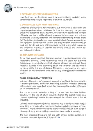 44 ISSUE 1 | OCTOBER 2016
8. Customers weLCome your marketIng
Loyal Customers are four times more likely to accept being marketed to and
seven times more likely to respond to offers from your brand.
9. earn wrIggLe room to try new thIngs
Customers are crying out for innovation, but innovation is both costly and
requires experimentation. Loyalty can be fickle and too many changes could
chase your customers away. However, once you have established a degree
of loyalty your brand will be allowed to expand its boundaries and test new
innovations. Crucially, customers will be more understanding if these efforts
fail. The bottom line is as long as you maintain the basic Service, your customer
will fight your corner for you. Do this and they will stick with you through
thick and thin. In fact some of them maybe excited to see what you can do
and Millennial’s in particular cite new and exciting products and services as a
way to keep them loyal.
10. empLoyees stress Less
As we have seen throughout this series, contract retention is premised upon
relationship building. Good relationships make life better for everyone.
Relationships are mutually beneficial whereas sales are transactional. Doing
relational business makes everything easier and customers are less likely to
be critical at the first sign of distress. This protects your revenue and makes
life easier on your employees who after all play the biggest role in customer
loyalty.
go aLL-In on ContraCt retentIon
In these 10 benefits, we’ve covered a gamut of profitable business activities
– revenue generation, innovation, marketing, customer feedback, branding,
differentiation, and more. Each one of them is a natural by-product of focusing
on customer retention.
The cost of contract retention is likely to be less than your new business
activities, yet the rate of return should be higher. The overall impact on a
business is probably incalculable, considering all the different aspects that are
impacted.
Contract retention planning should become a way of doing business, not just
something to consider a few months or short weeks before renewal becomes
imminent. By proactively considering every contract through each stage of
planning, delivery and re-bidding, contract renewal can be a formality.
The most important thing is to not lose sight of your existing customers in
pursuit of new ones. I promise, it’ll pay off. FM
The Andrew Mason pages…
 