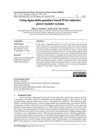 International Journal of Power Electronics and Drive System (IJPEDS)
Vol. 11, No. 3, September 2020, pp. 1449∼1458
ISSN: 2088-8694, DOI: 10.11591/ijpeds.v11.i3.pp1449-1458 r 1449
Using sigma-delta quantizer based PI for inductive
power transfer systems
Dhafer J. Almakhles1
, Akshya Swain2
, Hou Yuefeng3
1
Renewable Energy Lab, Communications and Networks Engineering, Prince Sultan University, Saudi Arabia
2
Department of Electrical and Computer Engineering, University of Auckland, New Zealand
3
Electric and Instrument Section, Beijing Haunqiu Corporation, China
Article Info
Article history:
Received Aug 2, 2019
Revised Dec 2, 2019
Accepted Mar 21, 2020
Keywords:
Inductive power transfer (IPT)
Proportional integral (PI)
Single-delta quantizer
ABSTRACT
In this paper, a Sigma-Delta Quantizer (Σ4-Q) based Proportional and Integral
control is proposed for a wireless power transfer control system, namely inductive
power transfer system. The proposed control topology employs Σ4-Qs to convert the
conventional signals (analog/digital signals) into bitsreatm signals (1-bit per sample
time). Considering the oversampling feature of Σ4-Q, field programmable gate array
is utilized in the implementation of the control system. To evaluate the effectiveness of
the presented control topology, it is compared with an inductive power transfer control
system using the conventional proportional and integral controller. For the sake of sim-
plicity, the comparison is carried out using hardware in Loop. Both control systems
exhibit almost identical responses. However, the bitstream feature of the proposed
PI controller significantly helps in reducing the hardware resources (logic elements)
in field programmable gate array. In addition, less wire routing and computational
complexity is achieved due to absence of multipliers.
This is an open access article under the CC BY-SA license.
Corresponding Author:
Dhafer J. Almakhles
Renewable Energy Lab, Communications and Networks Engineering,
Prince Sultan University,
P.O.Box No. 66833 Rafha Street, Riyadh 11586 Saudi Arabia.
Email: dalmakhles@psu.edu.sa
1. INTRODUCTION
Due to the large consumption of fossil fuel in the world, many countries have actively involved
in the usage of renewable energy for sustainability and the pollution reduction. The weakness of using
renewable energy, especially solar energy, is that it is intermittent and variable [1]. This intermittent nature
requires conventional power plants or massive storage facilities such as battery banks as reservations. With the
developments of electric vehicle (EV), a novel technology so-called vehicle to grid (V2G) system attract the
attention of both academia and the industries [2, 3]. With V2G technology, the energy can be stored in the
EVs’ battery. The huge amount of car batteries could be integrated to a battery bank for power grid. In order to
achieve the V2G system, the EVs have to plug in and out very often and convenient. Dragging charging cables
everywhere is not an appropriate solution. With the recent development of power electronics technologies,
a fascinating wireless power transfer system, so-called bidirectional inductive power transfer (BIPT) system is
shown to be ideally suited for the V2G systems. Generally speaking, BIPT can be operated automatically and
effectively used in as a wireless charger and discharger system. In the literature, it is recommended to make
BIPT systems operate at a range of frequency between 10 and 40 kHz in order increase the efficiency of the
Journal homepage: http://ijpeds.iaescore.com
 
