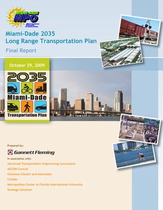 Miami-Dade 2035
   Long Range Transportation Plan
    Final Report

        October 29, 2009




      Prepared by:



      In association with:
      Advanced Transportation Engineering Consultants
      AECOM Consult
      Charesse Chester and Associates
      Citilabs
      Metropolitan Center at Florida International University
      Strategy Solutions




Miami-Dade 2035 LRTP_Final.indb 1                               3/4/2010 8:44:11 AM
 