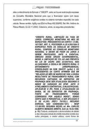 www.pecasprocessuais.com 10
elas o entendimento da Súmula n.º 596/STF, salvo se houverautorização expressa
do Conselho Monetário Nacional para que o financiador opere com taxas
superiores, conforme exigência contida no sistema normativo especifico de cada
cédula. Nesse sentido: AgRg nos EDcl no Resp 492.936/RS, Rel. Min. Antônio de
Pádua Ribeiro, DJ 22.11.2004). Colaciono, ainda, os seguintes precedentes:
“CREDITO RURAL. LIMITAÇÃO DA TAXA DE
JUROS. CORREÇÃO MONETÁRIA NO MES DE
MARÇO/1990. PRECEDENTES DA CORTE.1. O DEL
167/1967, ART. 5., POSTERIOR A LEI 4.595/1964 E
ESPECIFICA PARA AS CEDULAS DE CREDITO
RURAL, CONFERE AO CONSELHO MONETARIO
NACIONAL O DEVER DE FIXAR OS JUROS A
SEREM PRATICADOS. ANTE A EVENTUAL
OMISSÃO DESSE ORGÃO GOVERNAMENTAL,
INCIDE A LIMITAÇÃO DE 12% AO ANO PREVISTA
NA LEI DE USURA (DEC 22.626/1933), NÃO
ALCANÇANDO A CEDULA DE CREDITO RURAL O
ENTENDIMENTO JURISPRUDENCIAL
CONSOLIDADO NA SUM. 596/STF. (grifei) 2. OS
PRECEDENTES DA CORTE AFIRMAM QUE EM
“RELAÇÃO AO MÊS DE MARÇO DE 1990, A DIVIDA
RESULTANTE DE FINANCIAMENTO RURAL COM
RECURSOS CAPTADOS DE DEPOSITOS EM
POUPANÇA DEVE SER ATUALIZADA SEGUNDO O
INDICE DE VARIAÇÃO DO BTNF. ANTE O
ATRELAMENTO CONTRATUAL, E INJUSTIFICAVEL
APLICAR-SE O IPC, PARA A ATUALIZAÇÃO DA
DIVIDA, SE OS DEPOSITOS EM POUPANÇA,
FONTE DO FINANCIAMENTO, FORAM
CORRIGIDOS POR AQUELE INDICE”, SENDO
CERTO QUE O PERCENTUAL A SER APLICADO E
O DE 41,28% (RISTJ 79/155).3. RECURSO
ESPECIAL NÃO CONHECIDO.”(STJ - RESP
111.881/RS. SEGUNDA SEÇÃO, rel. Min. CARLOS
ALBERTO MENEZES DIREITO, DJU de 16.02.1998,
p. 19.) Todavia, analisando o demonstrativo de débito
e das cláusulas cédula de crédito industrial contida dos
autos principais, o credor utilizou, como forma de
 