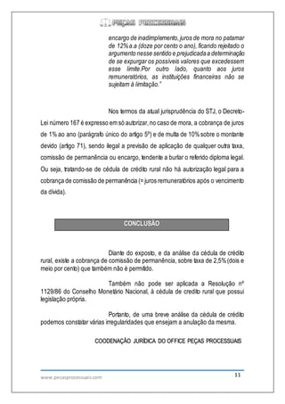 www.pecasprocessuais.com 11
encargo de inadimplemento,juros de mora no patamar
de 12%a.a (doze por cento o ano), ficando rejeitado o
argumento nesse sentido e prejudicadaa determinação
de se expurgar os possíveis valores que excedessem
esse limite.Por outro lado, quanto aos juros
remuneratórios, as instituições financeiras não se
sujeitam à limitação.”
Nos termos da atual jurisprudência do STJ, o Decreto-
Lei número 167 é expresso em só autorizar,no caso de mora, a cobrança de juros
de 1% ao ano (parágrafo único do artigo 5º) e de multa de 10%sobre o montante
devido (artigo 71), sendo ilegal a previsão de aplicação de qualquer outra taxa,
comissão de permanência ou encargo, tendente a burlar o referido diploma legal.
Ou seja, tratando-se de cédula de crédito rural não há autorização legal para a
cobrança de comissão de permanência (= juros remuneratórios após o vencimento
da dívida).
CONCLUSÃO
Diante do exposto, e da análise da cédula de crédito
rural, existe a cobrança de comissão de permanência, sobre taxa de 2,5%(dois e
meio por cento) que também não é permitido.
Também não pode ser aplicada a Resolução nº
1129/86 do Conselho Monetário Nacional, à cédula de credito rural que possui
legislação própria.
Portanto, de uma breve análise da cédula de crédito
podemos constatar várias irregularidades que ensejam a anulação da mesma.
COODENAÇÃO JURÍDICA DO OFFICE PEÇAS PROCESSUAIS
 