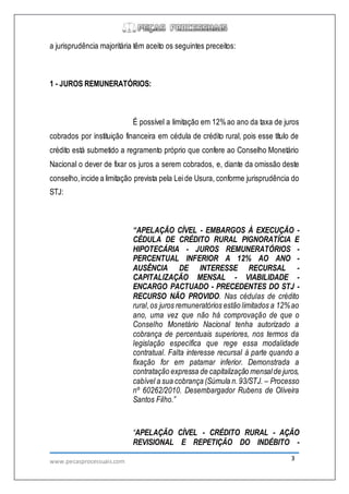 www.pecasprocessuais.com 3
a jurisprudência majoritária têm aceito os seguintes preceitos:
1 - JUROS REMUNERATÓRIOS:
É possível a limitação em 12%ao ano da taxa de juros
cobrados por instituição financeira em cédula de crédito rural, pois esse título de
crédito está submetido a regramento próprio que confere ao Conselho Monetário
Nacional o dever de fixar os juros a serem cobrados, e, diante da omissão deste
conselho,incide a limitação prevista pela Leide Usura, conforme jurisprudência do
STJ:
“APELAÇÃO CÍVEL - EMBARGOS À EXECUÇÃO -
CÉDULA DE CRÉDITO RURAL PIGNORATÍCIA E
HIPOTECÁRIA - JUROS REMUNERATÓRIOS -
PERCENTUAL INFERIOR A 12% AO ANO -
AUSÊNCIA DE INTERESSE RECURSAL -
CAPITALIZAÇÃO MENSAL - VIABILIDADE -
ENCARGO PACTUADO - PRECEDENTES DO STJ -
RECURSO NÃO PROVIDO. Nas cédulas de crédito
rural,os juros remuneratórios estão limitados a 12%ao
ano, uma vez que não há comprovação de que o
Conselho Monetário Nacional tenha autorizado a
cobrança de percentuais superiores, nos termos da
legislação específica que rege essa modalidade
contratual. Falta interesse recursal à parte quando a
fixação for em patamar inferior. Demonstrada a
contratação expressa de capitalização mensalde juros,
cabível a sua cobrança (Súmula n.93/STJ. – Processo
nº 60262/2010. Desembargador Rubens de Oliveira
Santos Filho.”
“APELAÇÃO CÍVEL - CRÉDITO RURAL - AÇÃO
REVISIONAL E REPETIÇÃO DO INDÉBITO -
 