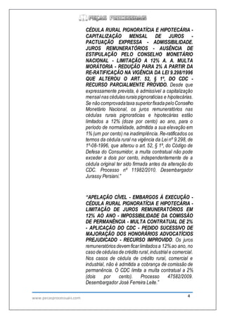 www.pecasprocessuais.com 4
CÉDULA RURAL PIGNORATÍCIA E HIPOTECÁRIA -
CAPITALIZAÇÃO MENSAL DE JUROS -
PACTUAÇÃO EXPRESSA - ADMISSIBILIDADE.
JUROS REMUNERATÓRIOS - AUSÊNCIA DE
ESTIPULAÇÃO PELO CONSELHO MONETÁRIO
NACIONAL - LIMITAÇÃO A 12% A. A. MULTA
MORÁTORIA - REDUÇÃO PARA 2% A PARTIR DA
RE-RATIFICAÇÃO NA VIGÊNCIA DA LEI 9.298/1996
QUE ALTEROU O ART. 52, § 1º, DO CDC -
RECURSO PARCIALMENTE PROVIDO. Desde que
expressamente prevista, é admissível a capitalização
mensal nas cédulas rurais pignoratícias e hipotecárias.
Se não comprovadataxa superiorfixada peloConselho
Monetário Nacional, os juros remuneratórios nas
cédulas rurais pignoratícias e hipotecárias estão
limitados a 12% (doze por cento) ao ano, para o
período de normalidade, admitida a sua elevação em
1% (um por cento) na inadimplência. Re-ratificados os
termos da cédula rural na vigência da Lei nº 9.298, de
1º-08-1996, que alterou o art. 52, § 1º, do Código de
Defesa do Consumidor, a multa contratual não pode
exceder a dois por cento, independentemente de a
cédula original ter sido firmada antes da alteração do
CDC. Processo nº 11982/2010. Desembargador
Jurassy Persiani.”
“APELAÇÃO CÍVEL - EMBARGOS À EXECUÇÃO -
CÉDULA RURAL PIGNORATÍCIA E HIPOTECÁRIA -
LIMITAÇÃO DE JUROS REMUNERATÓRIOS EM
12% AO ANO - IMPOSSIBILIDADE DA COMISSÃO
DE PERMANÊNCIA - MULTA CONTRATUAL DE 2%
- APLICAÇÃO DO CDC - PEDIDO SUCESSIVO DE
MAJORAÇÃO DOS HONORÁRIOS ADVOCATÍCIOS
PREJUDICADO - RECURSO IMPROVIDO. Os juros
remuneratórios devem ficarlimitados a 12%ao ano, no
caso de cédulas de crédito rural,industrial e comercial.
Nos casos de cédula de crédito rural, comercial e
industrial, não é admitida a cobrança de comissão de
permanência. O CDC limita a multa contratual a 2%
(dois por cento). Processo 47582/2009.
Desembargador José Ferreira Leite.”
 