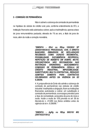 www.pecasprocessuais.com 5
2 - COMISSÃO DE PERMANÊNCIA
Não é cabível a cobrança de comissão de permanência
na hipótese de cédula de crédito rural, pois, conforme entendimento do STJ, a
instituição financeira está autorizada a cobrar,após a inadimplência,apenas a taxa
de juros remuneratórios pactuada, elevada de 1% ao ano, a título de juros de
mora, além de multa e correção monetária.
“EMENTA - EDcl no REsp 1093802/ SP
(2008/0188530-0) PROCESSUAL CIVIL E DIREITO
BANCÁRIO. EMBARGOS DE DECLARAÇÃO
RECEBIDOS COMO AGRAVO REGIMENTAL.
POSSIBILIDADE. SUCUMBÊNCIA RECIPROCA.
REPETIÇÃO DE INDÉBITO EM DOBRO. MÁ-FÉ.
CIRCUNSTÂNCIA NÃO RECONHECIDA NAS
INSTÂNCIAS ORDINÁRIAS. DESCABIMENTO.
COMISSÃO DE PERMANÊNCIA. CÉDULA DE
CRÉDITO INDUSTRIAL. IMPOSSIBILIDADE.
SUBSTITUIÇÃO. MULTA CONTRATUAL. REDUÇÃO
ADMITIDA SOMENTE PARA CONTRATOS
CELEBRADOS ANTES DA VIGÊNCIA DA lEI
9.286/96.
4. A jurisprudência da Corte não admite a cobrança de
comissão de permanência nas cédulas de crédito
industrial.Inadimplida a obrigação,ficam as instituições
financeiras autorizadas a cobrar, em substituição à
comissão de permanência,os encargos previstos para
a fase de normalidade, acrescidos de juros de mora e
multa. Incide a multa de 10% prevista no art. 58 do
Decreto-lei n. 413/69 nos títulos emitidos antes da
vigência da lei n. 9.286/96. ”
“EMENTA - AgRg no REsp 989318/ MG
(2007/0223159-2)
 