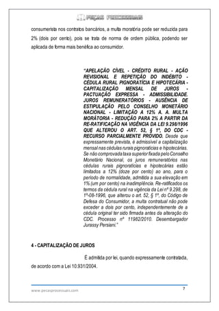 www.pecasprocessuais.com 7
consumerista nos contratos bancários, a multa moratória pode ser reduzida para
2% (dois por cento), pois se trata de norma de ordem pública, podendo ser
aplicada de forma mais benéfica ao consumidor.
“APELAÇÃO CÍVEL - CRÉDITO RURAL - AÇÃO
REVISIONAL E REPETIÇÃO DO INDÉBITO -
CÉDULA RURAL PIGNORATÍCIA E HIPOTECÁRIA -
CAPITALIZAÇÃO MENSAL DE JUROS -
PACTUAÇÃO EXPRESSA - ADMISSIBILIDADE.
JUROS REMUNERATÓRIOS - AUSÊNCIA DE
ESTIPULAÇÃO PELO CONSELHO MONETÁRIO
NACIONAL - LIMITAÇÃO A 12% A. A. MULTA
MORÁTORIA - REDUÇÃO PARA 2% A PARTIR DA
RE-RATIFICAÇÃO NA VIGÊNCIA DA LEI 9.298/1996
QUE ALTEROU O ART. 52, § 1º, DO CDC -
RECURSO PARCIALMENTE PROVIDO. Desde que
expressamente prevista, é admissível a capitalização
mensal nas cédulas rurais pignoratícias e hipotecárias.
Se não comprovadataxa superiorfixada peloConselho
Monetário Nacional, os juros remuneratórios nas
cédulas rurais pignoratícias e hipotecárias estão
limitados a 12% (doze por cento) ao ano, para o
período de normalidade, admitida a sua elevação em
1% (um por cento) na inadimplência. Re-ratificados os
termos da cédula rural na vigência da Lei nº 9.298, de
1º-08-1996, que alterou o art. 52, § 1º, do Código de
Defesa do Consumidor, a multa contratual não pode
exceder a dois por cento, independentemente de a
cédula original ter sido firmada antes da alteração do
CDC. Processo nº 11982/2010. Desembargador
Jurassy Persiani.”
4 - CAPITALIZAÇÃO DE JUROS
É admitida por lei, quando expressamente contratada,
de acordo com a Lei 10.931/2004.
 