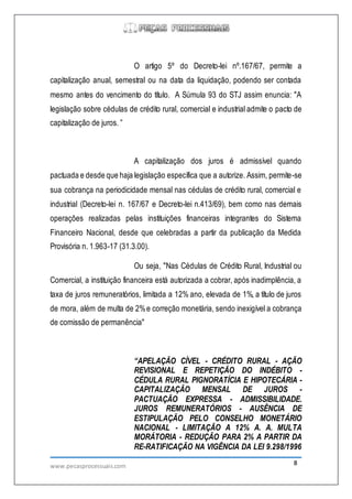 www.pecasprocessuais.com 8
O artigo 5º do Decreto-lei nº.167/67, permite a
capitalização anual, semestral ou na data da liquidação, podendo ser contada
mesmo antes do vencimento do título. A Súmula 93 do STJ assim enuncia: "A
legislação sobre cédulas de crédito rural, comercial e industrial admite o pacto de
capitalização de juros. ”
A capitalização dos juros é admissível quando
pactuada e desde que haja legislação específica que a autorize. Assim, permite-se
sua cobrança na periodicidade mensal nas cédulas de crédito rural, comercial e
industrial (Decreto-lei n. 167/67 e Decreto-lei n.413/69), bem como nas demais
operações realizadas pelas instituições financeiras integrantes do Sistema
Financeiro Nacional, desde que celebradas a partir da publicação da Medida
Provisória n. 1.963-17 (31.3.00).
Ou seja, "Nas Cédulas de Crédito Rural, Industrial ou
Comercial, a instituição financeira está autorizada a cobrar, após inadimplência, a
taxa de juros remuneratórios, limitada a 12% ano, elevada de 1%, a título de juros
de mora, além de multa de 2%e correção monetária, sendo inexigível a cobrança
de comissão de permanência"
“APELAÇÃO CÍVEL - CRÉDITO RURAL - AÇÃO
REVISIONAL E REPETIÇÃO DO INDÉBITO -
CÉDULA RURAL PIGNORATÍCIA E HIPOTECÁRIA -
CAPITALIZAÇÃO MENSAL DE JUROS -
PACTUAÇÃO EXPRESSA - ADMISSIBILIDADE.
JUROS REMUNERATÓRIOS - AUSÊNCIA DE
ESTIPULAÇÃO PELO CONSELHO MONETÁRIO
NACIONAL - LIMITAÇÃO A 12% A. A. MULTA
MORÁTORIA - REDUÇÃO PARA 2% A PARTIR DA
RE-RATIFICAÇÃO NA VIGÊNCIA DA LEI 9.298/1996
 