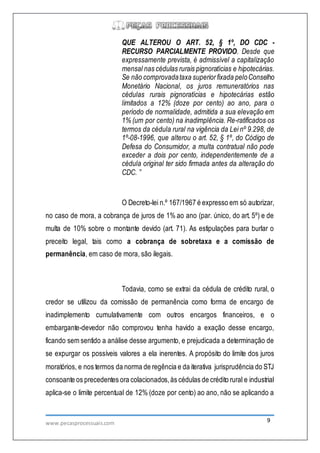 www.pecasprocessuais.com 9
QUE ALTEROU O ART. 52, § 1º, DO CDC -
RECURSO PARCIALMENTE PROVIDO. Desde que
expressamente prevista, é admissível a capitalização
mensal nas cédulas rurais pignoratícias e hipotecárias.
Se não comprovadataxa superiorfixada peloConselho
Monetário Nacional, os juros remuneratórios nas
cédulas rurais pignoratícias e hipotecárias estão
limitados a 12% (doze por cento) ao ano, para o
período de normalidade, admitida a sua elevação em
1% (um por cento) na inadimplência. Re-ratificados os
termos da cédula rural na vigência da Lei nº 9.298, de
1º-08-1996, que alterou o art. 52, § 1º, do Código de
Defesa do Consumidor, a multa contratual não pode
exceder a dois por cento, independentemente de a
cédula original ter sido firmada antes da alteração do
CDC. ”
O Decreto-lei n.º 167/1967 é expresso em só autorizar,
no caso de mora, a cobrança de juros de 1% ao ano (par. único, do art. 5º) e de
multa de 10% sobre o montante devido (art. 71). As estipulações para burlar o
preceito legal, tais como a cobrança de sobretaxa e a comissão de
permanência, em caso de mora, são ilegais.
Todavia, como se extrai da cédula de crédito rural, o
credor se utilizou da comissão de permanência como forma de encargo de
inadimplemento cumulativamente com outros encargos financeiros, e o
embargante-devedor não comprovou tenha havido a exação desse encargo,
ficando sem sentido a análise desse argumento, e prejudicada a determinação de
se expurgar os possíveis valores a ela inerentes. A propósito do limite dos juros
moratórios, e nos termos da norma de regência e da iterativa jurisprudência do STJ
consoante os precedentes ora colacionados,às cédulas de crédito rural e industrial
aplica-se o limite percentual de 12% (doze por cento) ao ano, não se aplicando a
 