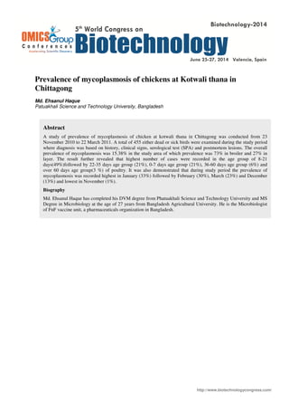 http://www.biotechnologycongress.com/
Prevalence of mycoplasmosis of chickens at Kotwali thana in
Chittagong
Md. Ehsanul Haque
Patuakhali Science and Technology University, Bangladesh
Abstract
A study of prevalence of mycoplasmosis of chicken at kotwali thana in Chittagong was conducted from 23
November 2010 to 22 March 2011. A total of 455 either dead or sick birds were examined during the study period
where diagnosis was based on history, clinical signs, serological test (SPA) and postmortem lesions. The overall
prevalence of mycoplasmosis was 15.38% in the study area of which prevalence was 73% in broiler and 27% in
layer. The result further revealed that highest number of cases were recorded in the age group of 8-21
days(49%)followed by 22-35 days age group (21%), 0-7 days age group (21%), 36-60 days age group (6%) and
over 60 days age group(3 %) of poultry. It was also demonstrated that during study period the prevalence of
mycoplasmosis was recorded highest in January (33%) followed by February (30%), March (23%) and December
(13%) and lowest in November (1%).
Biography
Md. Ehsanul Haque has completed his DVM degree from Phatuakhali Science and Technology University and MS
Degree in Microbiology at the age of 27 years from Bangladesh Agricultural University. He is the Microbiologist
of FnF vaccine unit, a pharmaceuticals organization in Bangladesh.
 