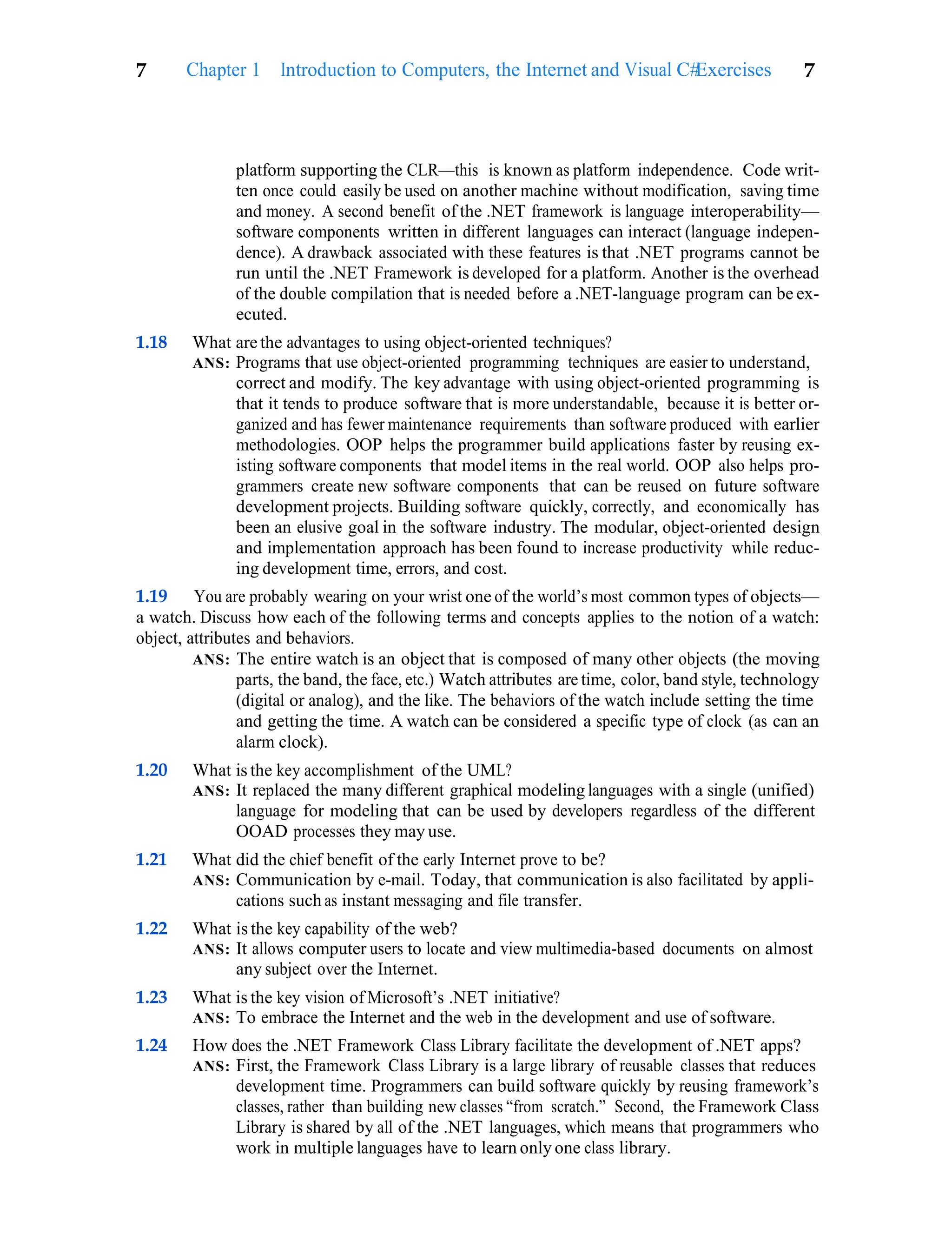 Exercises 7
7 Chapter 1 Introduction to Computers, the Internet and Visual C#
platform supporting the CLR—this is known as platform independence. Code writ-
ten once could easily be used on another machine without modification, saving time
and money. A second benefit of the .NET framework is language interoperability—
software components written in different languages can interact (language indepen-
dence). A drawback associated with these features is that .NET programs cannot be
run until the .NET Framework is developed for a platform. Another is the overhead
of the double compilation that is needed before a .NET-language program can be ex-
ecuted.
1.18 What are the advantages to using object-oriented techniques?
ANS: Programs that use object-oriented programming techniques are easier to understand,
correct and modify. The key advantage with using object-oriented programming is
that it tends to produce software that is more understandable, because it is better or-
ganized and has fewer maintenance requirements than software produced with earlier
methodologies. OOP helps the programmer build applications faster by reusing ex-
isting software components that model items in the real world. OOP also helps pro-
grammers create new software components that can be reused on future software
development projects. Building software quickly, correctly, and economically has
been an elusive goal in the software industry. The modular, object-oriented design
and implementation approach has been found to increase productivity while reduc-
ing development time, errors, and cost.
1.19 You are probably wearing on your wrist one of the world’s most common types of objects—
a watch. Discuss how each of the following terms and concepts applies to the notion of a watch:
object, attributes and behaviors.
ANS: The entire watch is an object that is composed of many other objects (the moving
parts, the band, the face, etc.) Watch attributes are time, color, band style, technology
(digital or analog), and the like. The behaviors of the watch include setting the time
and getting the time. A watch can be considered a specific type of clock (as can an
alarm clock).
1.20 What is the key accomplishment of the UML?
ANS: It replaced the many different graphical modeling languages with a single (unified)
language for modeling that can be used by developers regardless of the different
OOAD processes they may use.
1.21 What did the chief benefit of the early Internet prove to be?
ANS: Communication by e-mail. Today, that communication is also facilitated by appli-
cations such as instant messaging and file transfer.
1.22 What is the key capability of the web?
ANS: It allows computer users to locate and view multimedia-based documents on almost
any subject over the Internet.
1.23 What is the key vision of Microsoft’s .NET initiative?
ANS: To embrace the Internet and the web in the development and use of software.
1.24 How does the .NET Framework Class Library facilitate the development of .NET apps?
ANS: First, the Framework Class Library is a large library of reusable classes that reduces
development time. Programmers can build software quickly by reusing framework’s
classes, rather than building new classes “from scratch.” Second, the Framework Class
Library is shared by all of the .NET languages, which means that programmers who
work in multiple languages have to learn only one class library.
 
